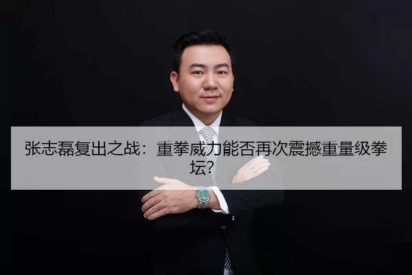 张志磊复出之战：重拳威力能否再次震撼重量级拳坛？