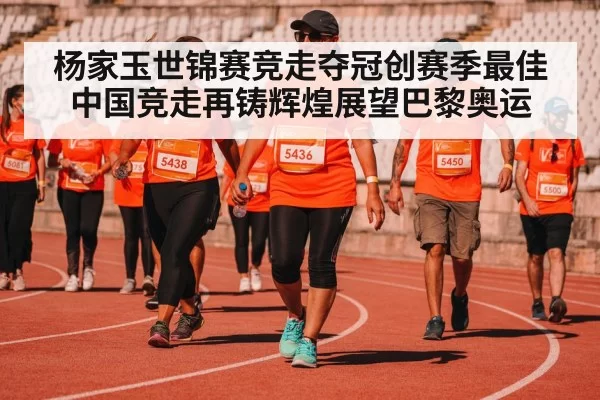 杨家玉世锦赛竞走夺冠创赛季最佳 中国竞走再铸辉煌展望巴黎奥运
