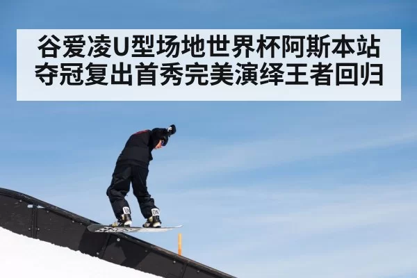 谷爱凌U型场地世界杯阿斯本站夺冠复出首秀完美演绎王者回归