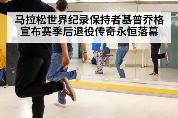 马拉松世界纪录保持者基普乔格宣布赛季后退役传奇永恒落幕