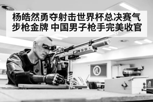 杨皓然勇夺射击世界杯总决赛气步枪金牌 中国男子枪手完美收官