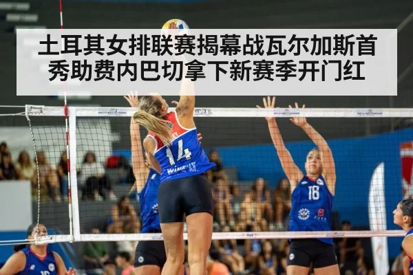 土耳其女排联赛揭幕战瓦尔加斯首秀助费内巴切拿下新赛季开门红